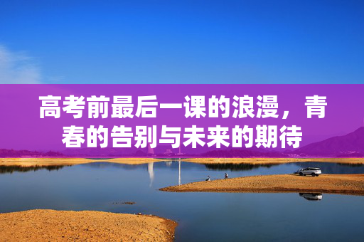 高考前最后一课的浪漫，青春的告别与未来的期待