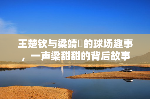 王楚钦与梁靖崑的球场趣事，一声梁甜甜的背后故事