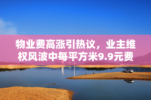 物业费高涨引热议，业主维权风波中每平方米9.9元费用揭秘