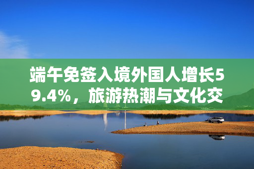 端午免签入境外国人增长59.4%，旅游热潮与文化交流的新篇章