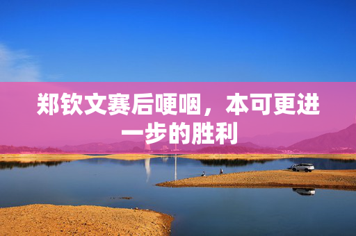 郑钦文赛后哽咽，本可更进一步的胜利