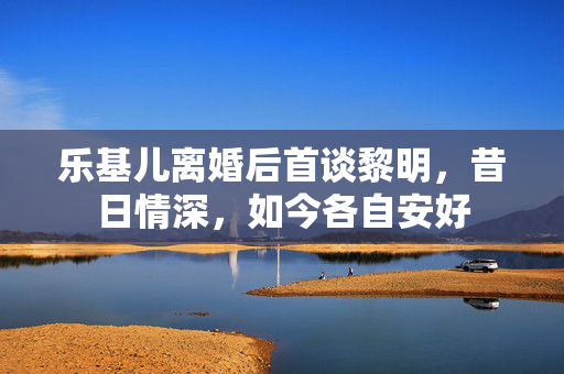 乐基儿离婚后首谈黎明，昔日情深，如今各自安好