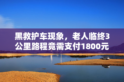 黑救护车现象，老人临终3公里路程竟需支付1800元费用