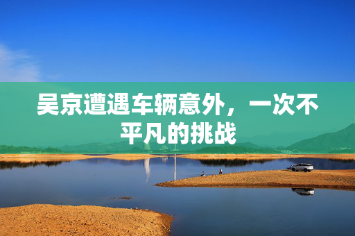 吴京遭遇车辆意外，一次不平凡的挑战