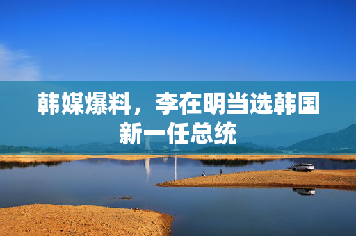 韩媒爆料，李在明当选韩国新一任总统