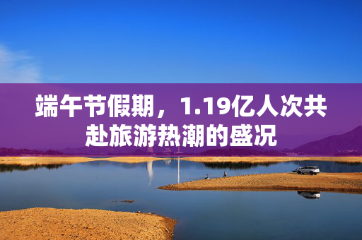 端午节假期，1.19亿人次共赴旅游热潮的盛况