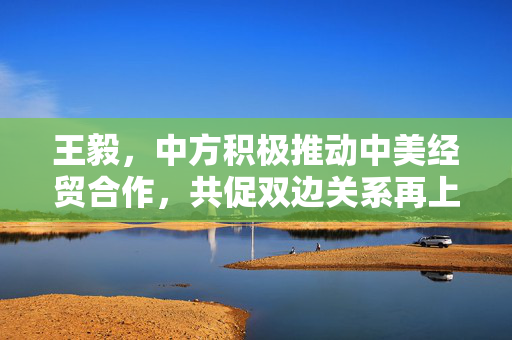 王毅，中方积极推动中美经贸合作，共促双边关系再上新台阶