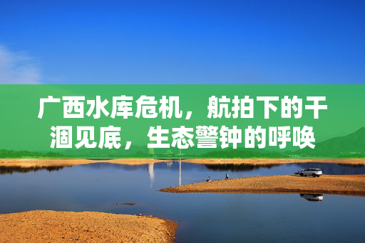 广西水库危机，航拍下的干涸见底，生态警钟的呼唤