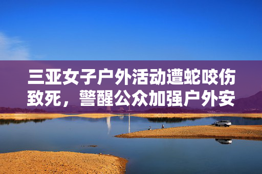 三亚女子户外活动遭蛇咬伤致死，警醒公众加强户外安全意识