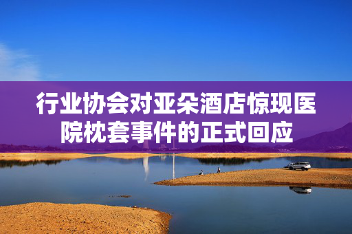 行业协会对亚朵酒店惊现医院枕套事件的正式回应