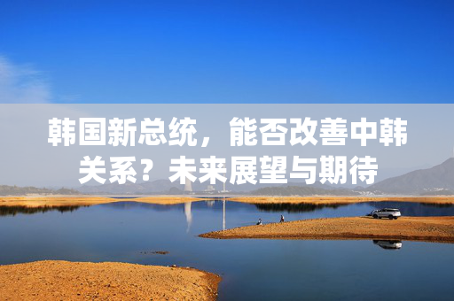 韩国新总统，能否改善中韩关系？未来展望与期待