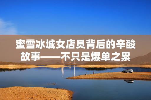 蜜雪冰城女店员背后的辛酸故事——不只是爆单之累