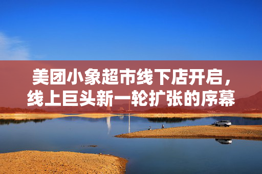 美团小象超市线下店开启，线上巨头新一轮扩张的序幕