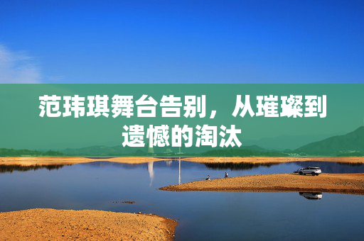 范玮琪舞台告别，从璀璨到遗憾的淘汰