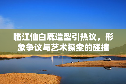 临江仙白鹿造型引热议，形象争议与艺术探索的碰撞