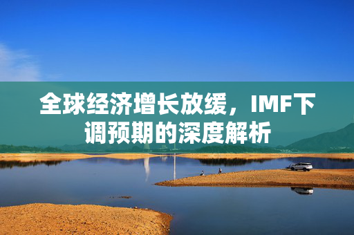 全球经济增长放缓，IMF下调预期的深度解析