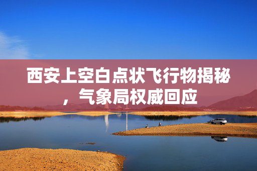西安上空白点状飞行物揭秘，气象局权威回应