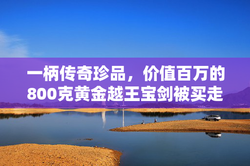 一柄传奇珍品，价值百万的800克黄金越王宝剑被买走