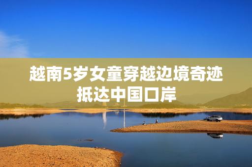 越南5岁女童穿越边境奇迹抵达中国口岸