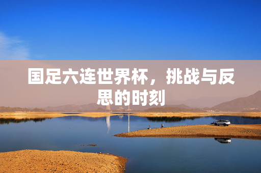 国足六连世界杯，挑战与反思的时刻