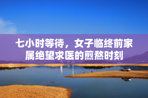 七小时等待，女子临终前家属绝望求医的煎熬时刻