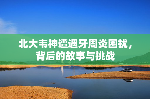 北大韦神遭遇牙周炎困扰，背后的故事与挑战
