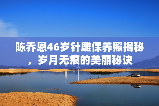 陈乔恩46岁针雕保养照揭秘，岁月无痕的美丽秘诀