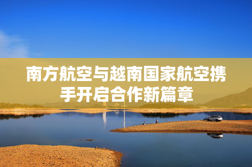 南方航空与越南国家航空携手开启合作新篇章