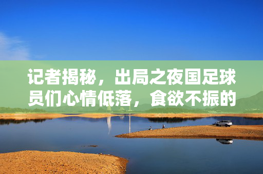 记者揭秘，出局之夜国足球员们心情低落，食欲不振的背后