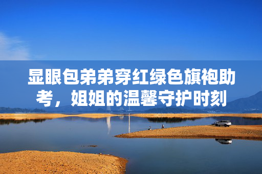 显眼包弟弟穿红绿色旗袍助考，姐姐的温馨守护时刻