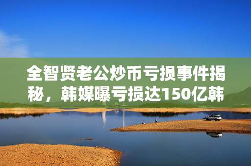 全智贤老公炒币亏损事件揭秘，韩媒曝亏损达150亿韩元