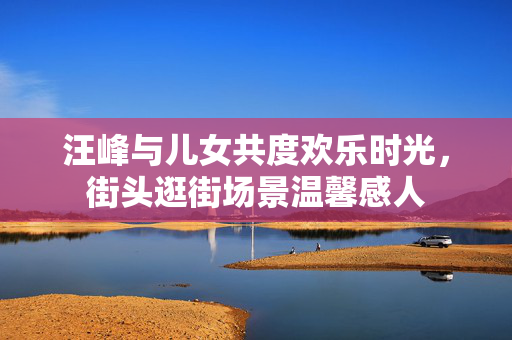 汪峰与儿女共度欢乐时光，街头逛街场景温馨感人