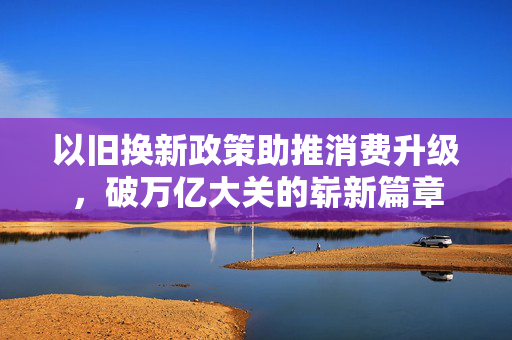 以旧换新政策助推消费升级，破万亿大关的崭新篇章