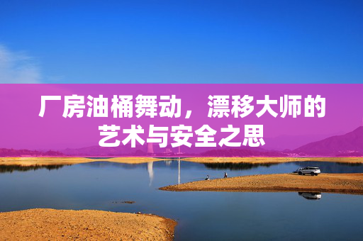厂房油桶舞动，漂移大师的艺术与安全之思