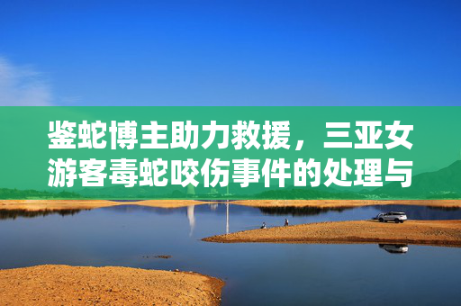 鉴蛇博主助力救援，三亚女游客毒蛇咬伤事件的处理与启示