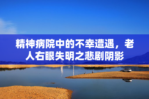 精神病院中的不幸遭遇，老人右眼失明之悲剧阴影