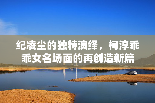 纪凌尘的独特演绎，柯淳乖乖女名场面的再创造新篇