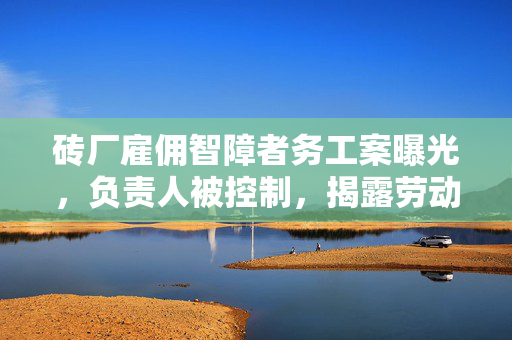 砖厂雇佣智障者务工案曝光，负责人被控制，揭露劳动权益的阴暗面