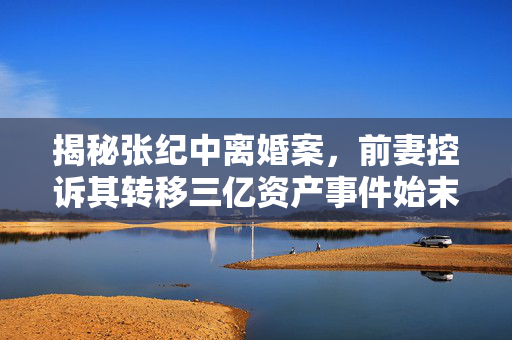 揭秘张纪中离婚案，前妻控诉其转移三亿资产事件始末