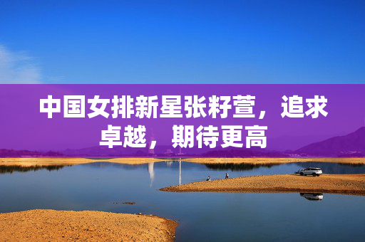 中国女排新星张籽萱，追求卓越，期待更高