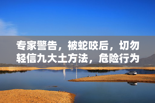 专家警告，被蛇咬后，切勿轻信九大土方法，危险行为需避免