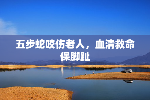 五步蛇咬伤老人，血清救命保脚趾