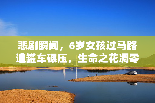悲剧瞬间，6岁女孩过马路遭罐车碾压，生命之花凋零