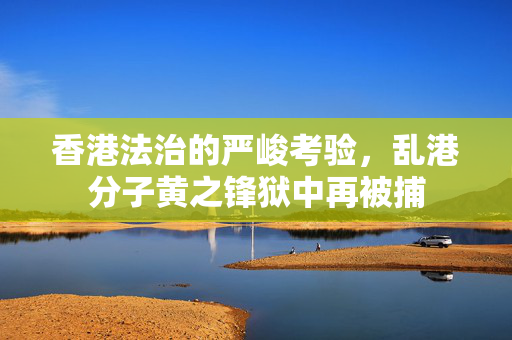 香港法治的严峻考验，乱港分子黄之锋狱中再被捕