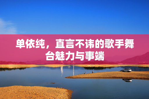 单依纯，直言不讳的歌手舞台魅力与事端