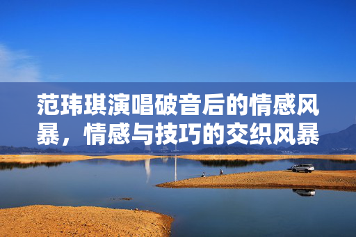 范玮琪演唱破音后的情感风暴，情感与技巧的交织风暴
