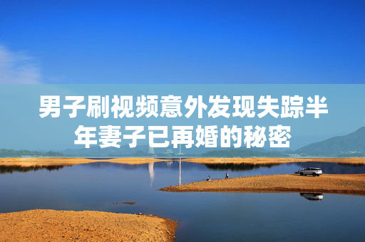 男子刷视频意外发现失踪半年妻子已再婚的秘密