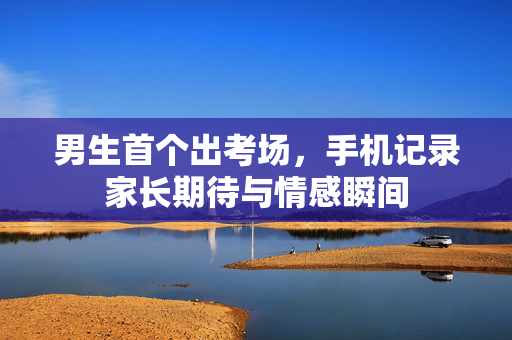 男生首个出考场，手机记录家长期待与情感瞬间