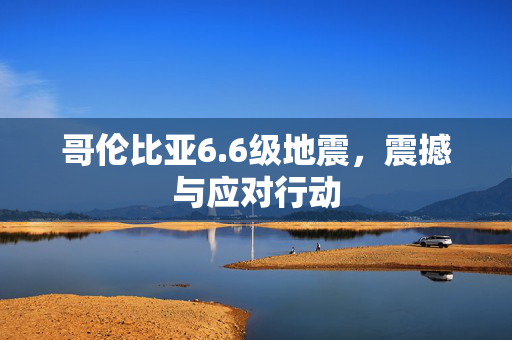 哥伦比亚6.6级地震，震撼与应对行动