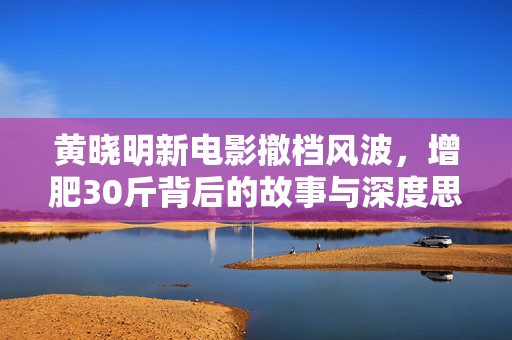 黄晓明新电影撤档风波，增肥30斤背后的故事与深度思考